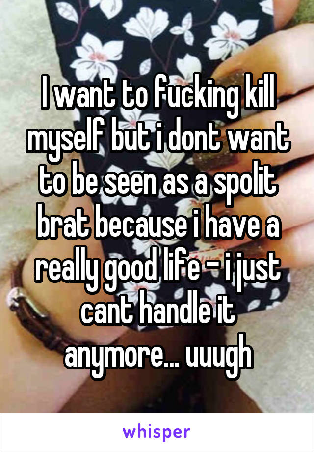 I want to fucking kill myself but i dont want to be seen as a spolit brat because i have a really good life - i just cant handle it anymore... uuugh