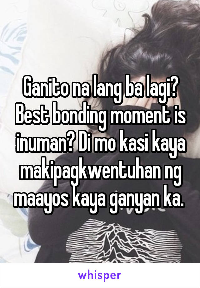 Ganito na lang ba lagi? Best bonding moment is inuman? Di mo kasi kaya makipagkwentuhan ng maayos kaya ganyan ka. 