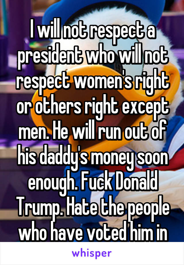 I will not respect a president who will not respect women's right or others right except men. He will run out of his daddy's money soon enough. Fuck Donald Trump. Hate the people who have voted him in