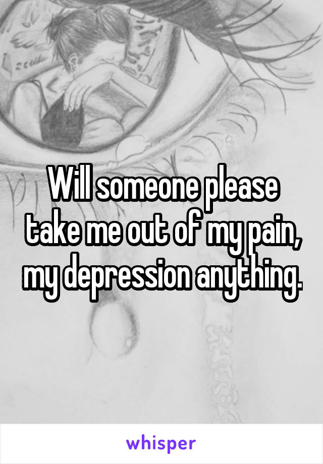 Will someone please take me out of my pain, my depression anything.