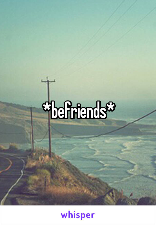 *befriends*