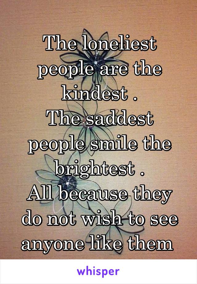 The loneliest people are the kindest .
The saddest people smile the brightest .
All because they do not wish to see anyone like them 