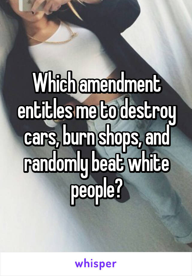 Which amendment entitles me to destroy cars, burn shops, and randomly beat white people?