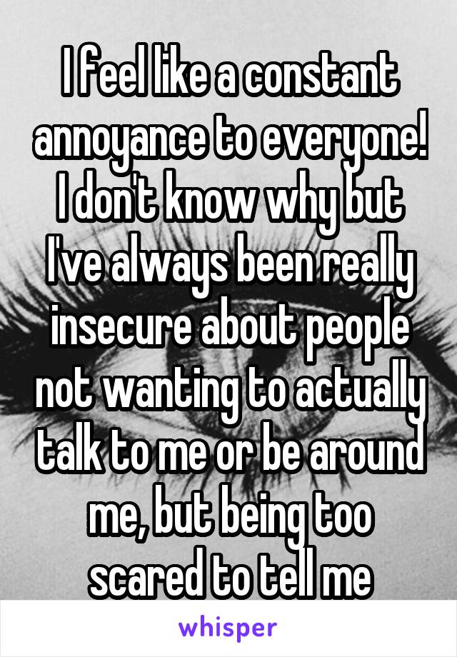 I feel like a constant annoyance to everyone! I don't know why but I've always been really insecure about people not wanting to actually talk to me or be around me, but being too scared to tell me