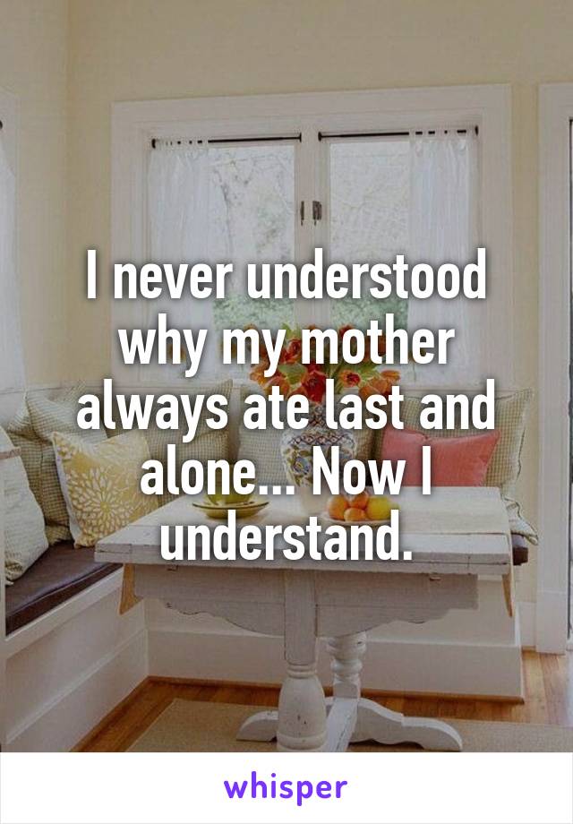 I never understood why my mother always ate last and alone... Now I understand.