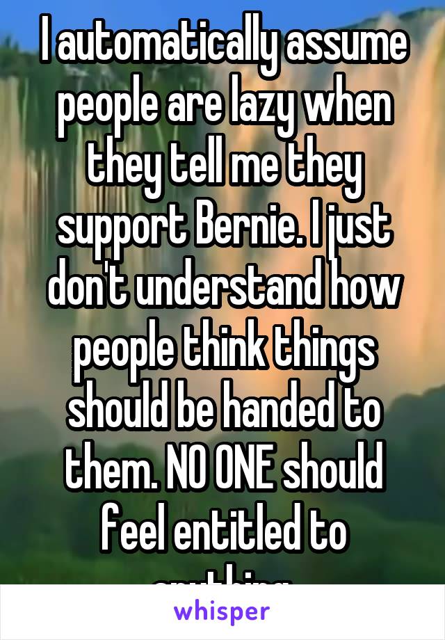 I automatically assume people are lazy when they tell me they support Bernie. I just don't understand how people think things should be handed to them. NO ONE should feel entitled to anything.