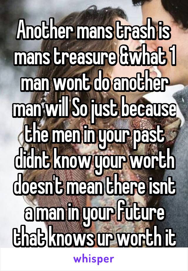 Another mans trash is  mans treasure &what 1 man wont do another man will So just because the men in your past didnt know your worth doesn't mean there isnt a man in your future that knows ur worth it