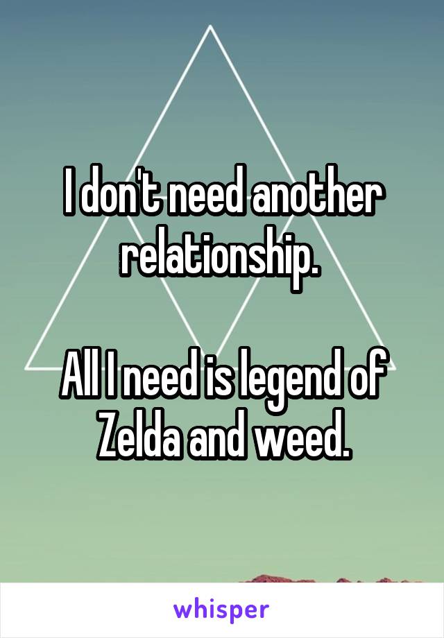 I don't need another relationship. 

All I need is legend of Zelda and weed.