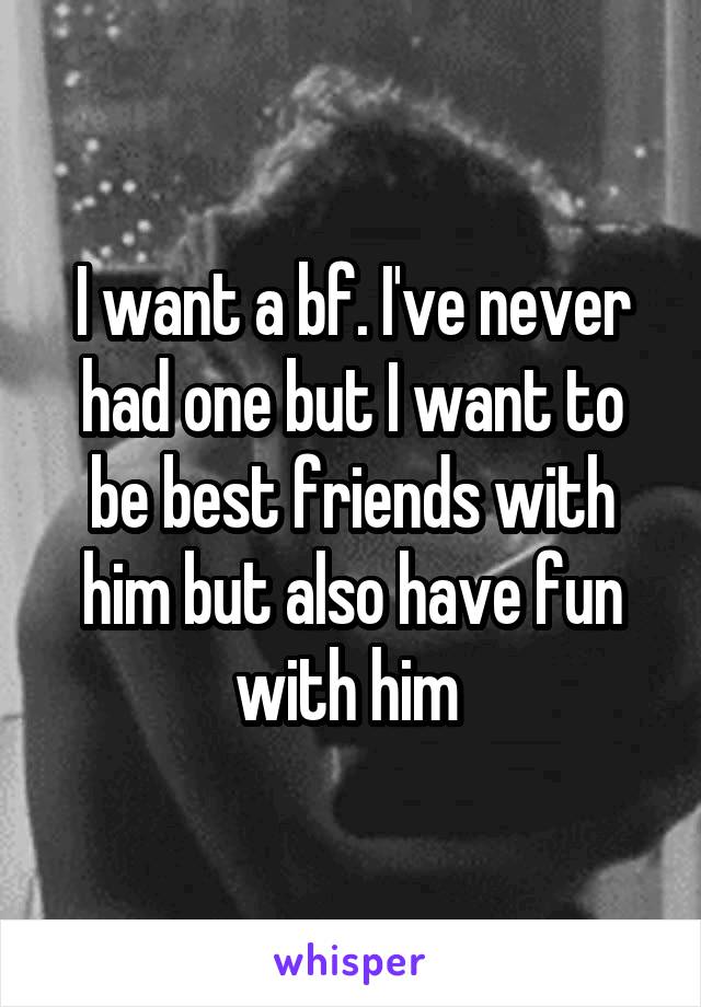 I want a bf. I've never had one but I want to be best friends with him but also have fun with him 