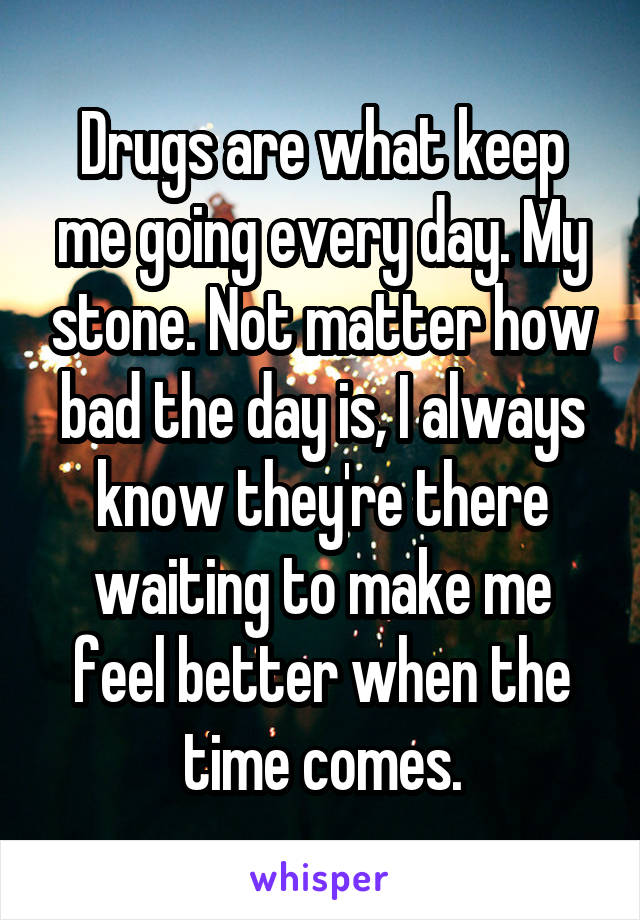 Drugs are what keep me going every day. My stone. Not matter how bad the day is, I always know they're there waiting to make me feel better when the time comes.