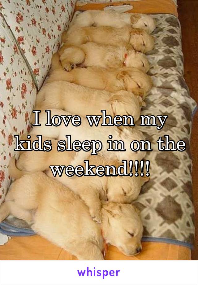 I love when my kids sleep in on the weekend!!!!