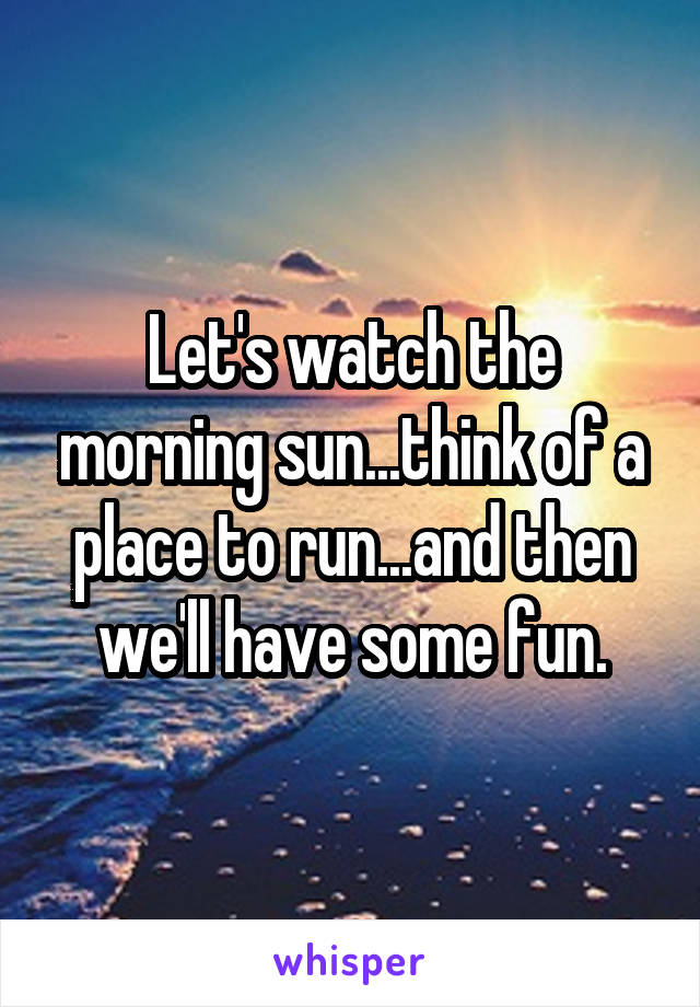 Let's watch the morning sun...think of a place to run...and then we'll have some fun.