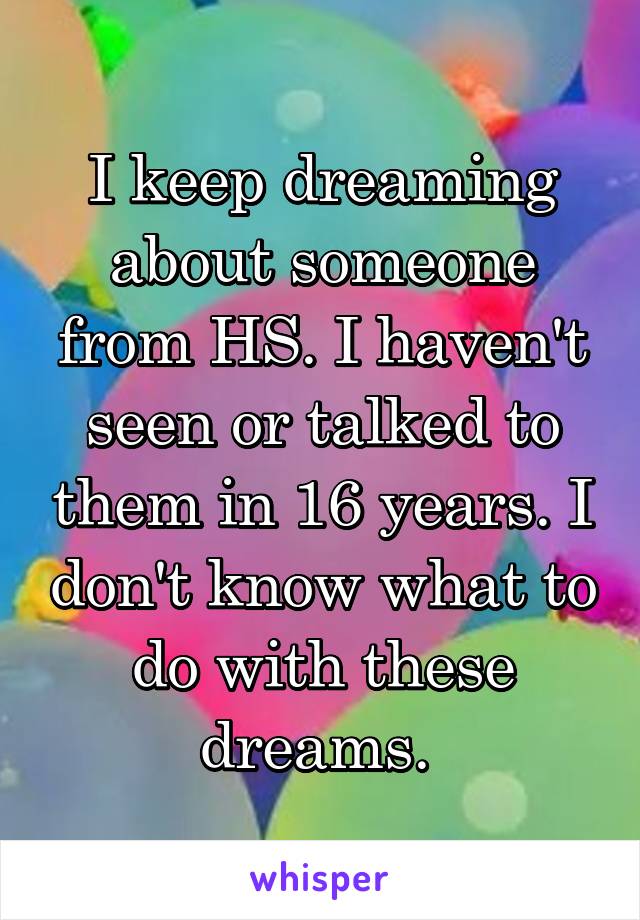 I keep dreaming about someone from HS. I haven't seen or talked to them in 16 years. I don't know what to do with these dreams. 