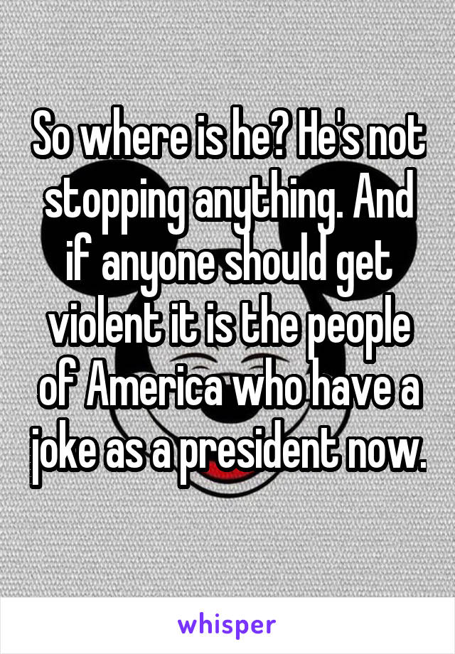 So where is he? He's not stopping anything. And if anyone should get violent it is the people of America who have a joke as a president now. 