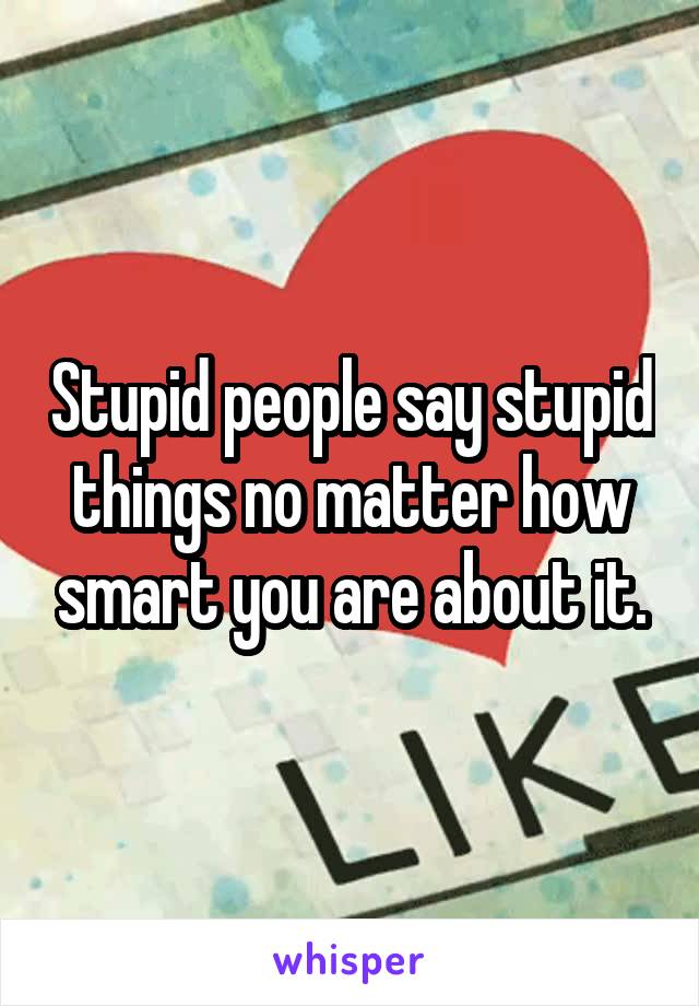 Stupid people say stupid things no matter how smart you are about it.