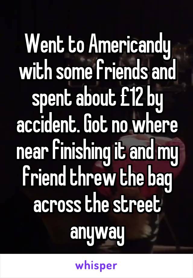 Went to Americandy with some friends and spent about £12 by accident. Got no where near finishing it and my friend threw the bag across the street anyway