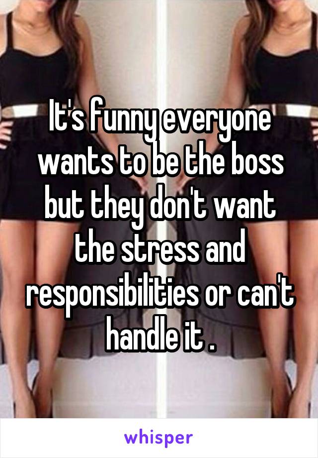 It's funny everyone wants to be the boss but they don't want the stress and responsibilities or can't handle it .