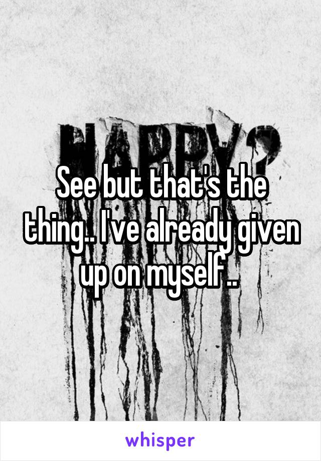 See but that's the thing.. I've already given up on myself.. 