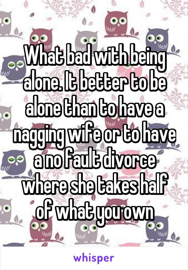 What bad with being alone. It better to be alone than to have a nagging wife or to have a no fault divorce where she takes half of what you own