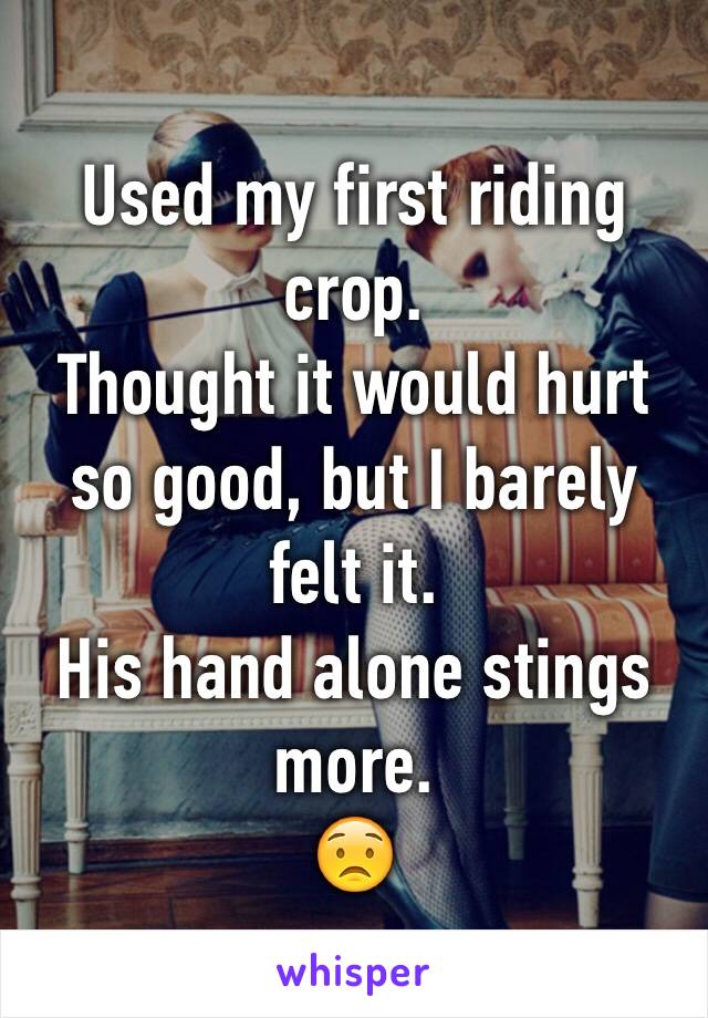 Used my first riding crop. 
Thought it would hurt so good, but I barely felt it. 
His hand alone stings more. 
😟