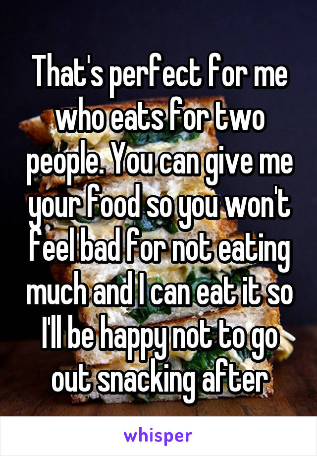 That's perfect for me who eats for two people. You can give me your food so you won't feel bad for not eating much and I can eat it so I'll be happy not to go out snacking after