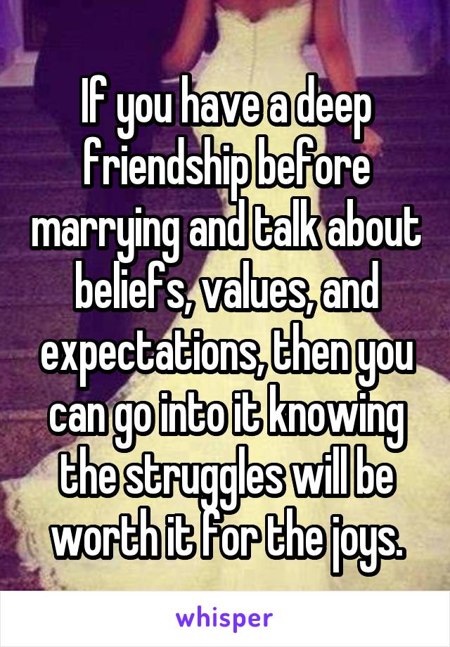 If you have a deep friendship before marrying and talk about beliefs, values, and expectations, then you can go into it knowing the struggles will be worth it for the joys.