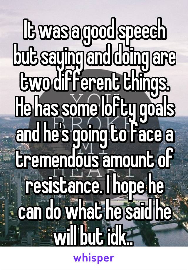 It was a good speech but saying and doing are two different things. He has some lofty goals and he's going to face a tremendous amount of resistance. I hope he can do what he said he will but idk.. 