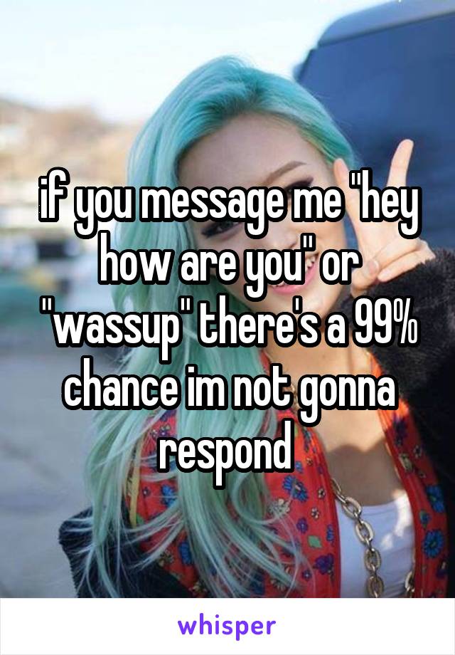 if you message me "hey how are you" or "wassup" there's a 99% chance im not gonna respond 