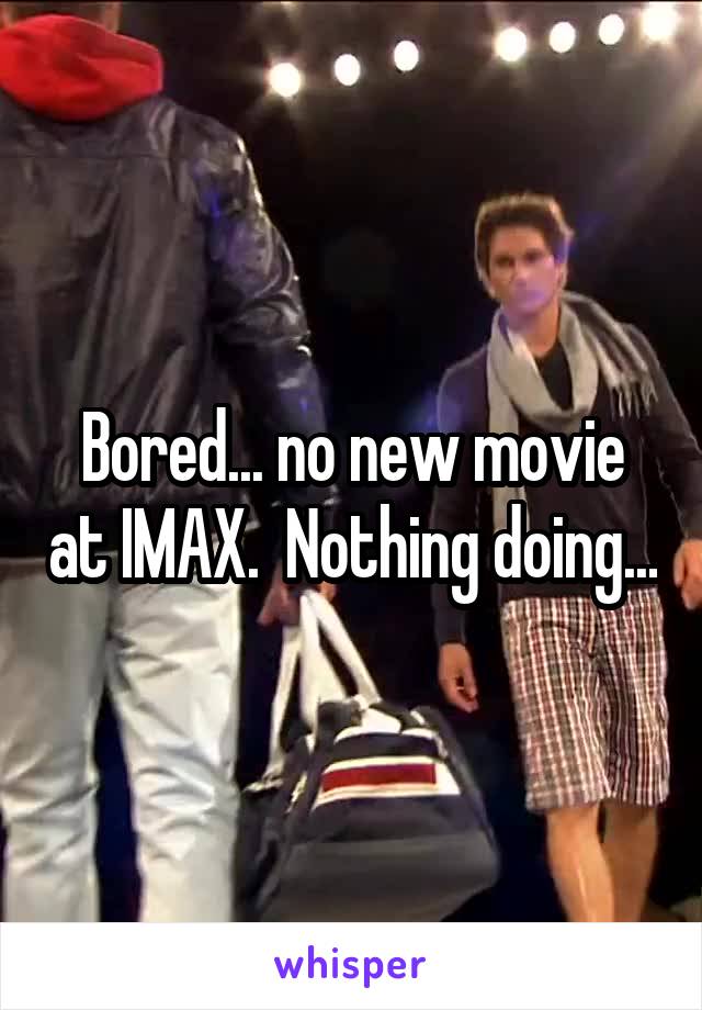 Bored... no new movie at IMAX.  Nothing doing...