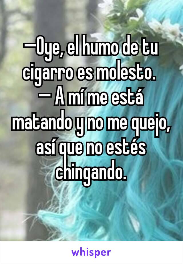 —Oye, el humo de tu cigarro es molesto. 
— A mí me está matando y no me quejo, así que no estés chingando.

