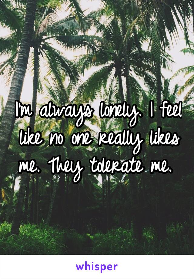 I'm always lonely. I feel like no one really likes me. They tolerate me. 