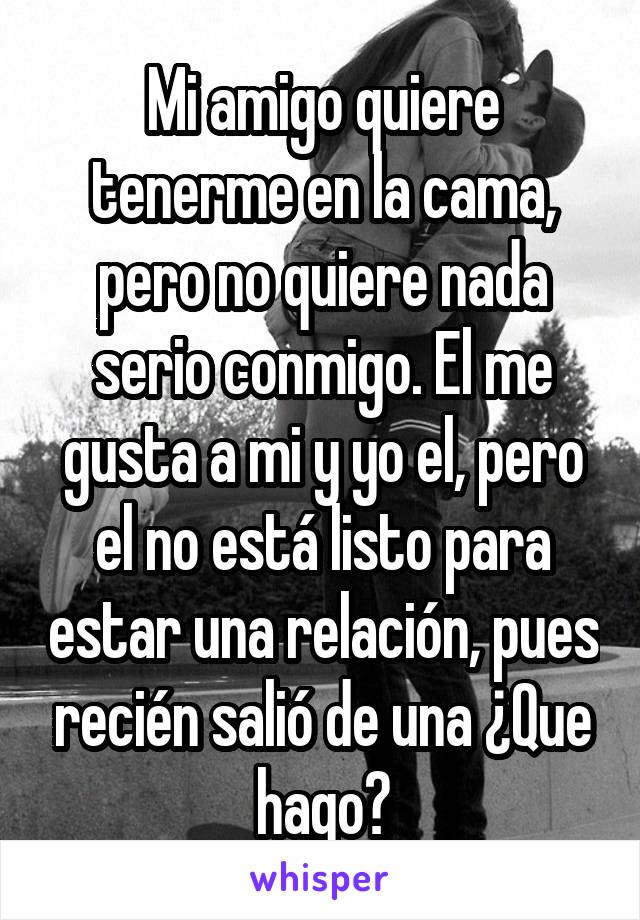 Mi amigo quiere tenerme en la cama, pero no quiere nada serio conmigo. El me gusta a mi y yo el, pero el no está listo para estar una relación, pues recién salió de una ¿Que hago?