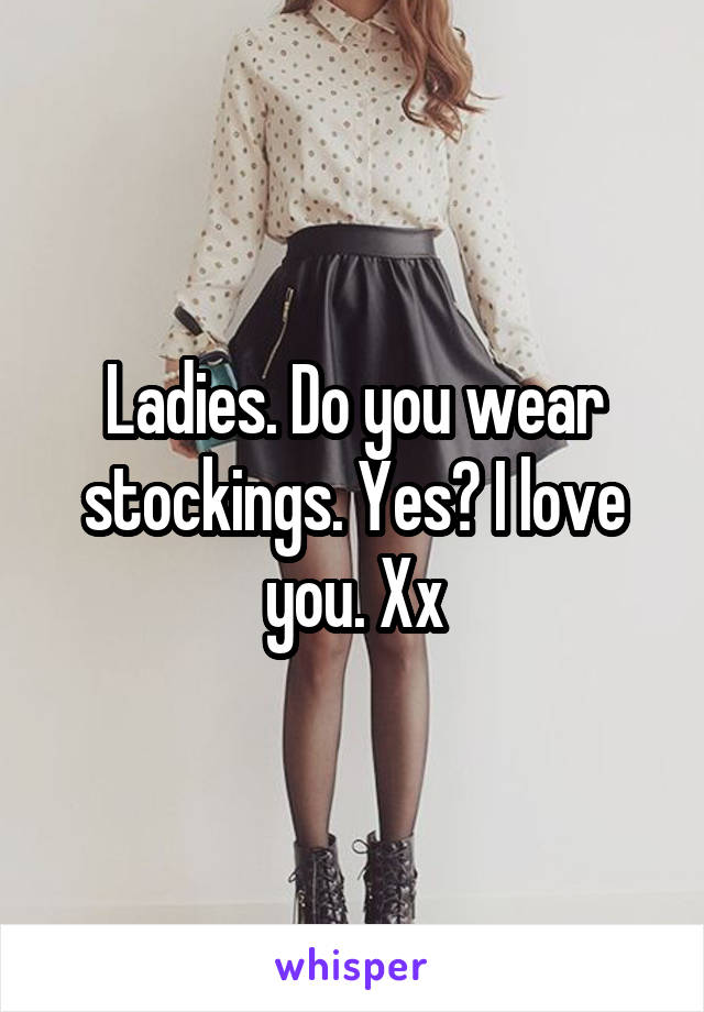 Ladies. Do you wear stockings. Yes? I love you. Xx