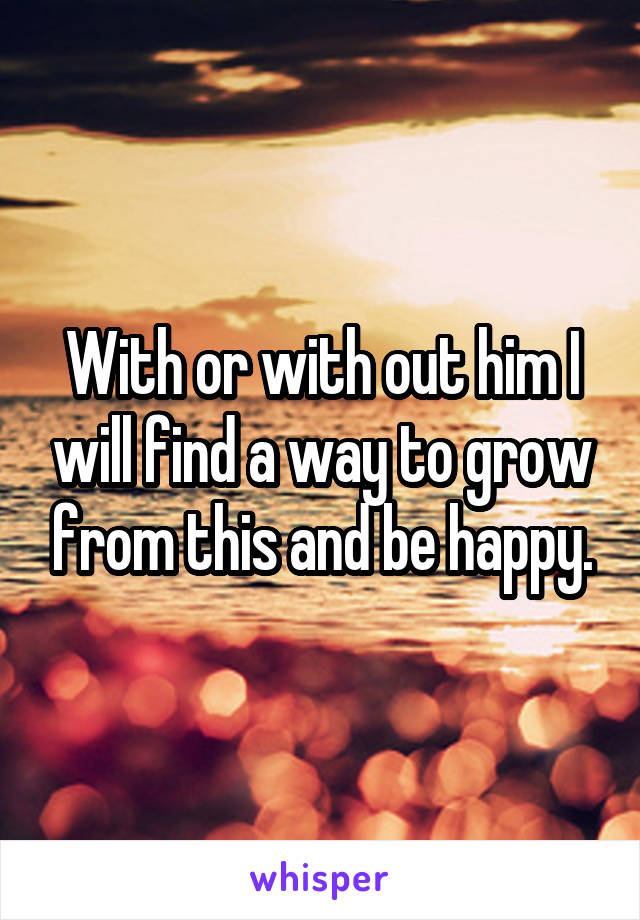 With or with out him I will find a way to grow from this and be happy.