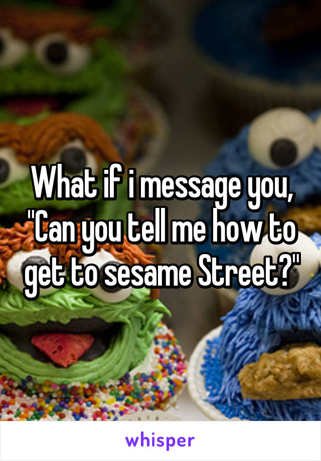 What if i message you, "Can you tell me how to get to sesame Street?"