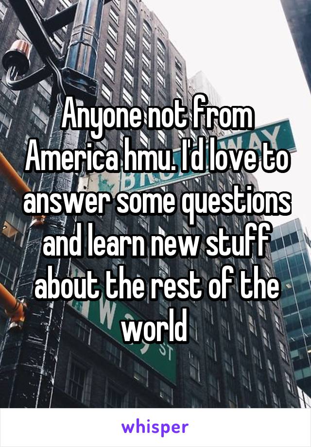 Anyone not from America hmu. I'd love to answer some questions and learn new stuff about the rest of the world 