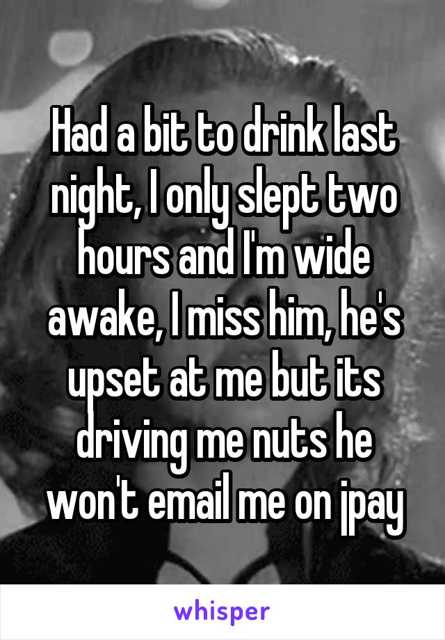 Had a bit to drink last night, I only slept two hours and I'm wide awake, I miss him, he's upset at me but its driving me nuts he won't email me on jpay