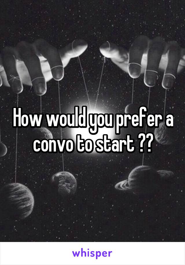 How would you prefer a convo to start ??