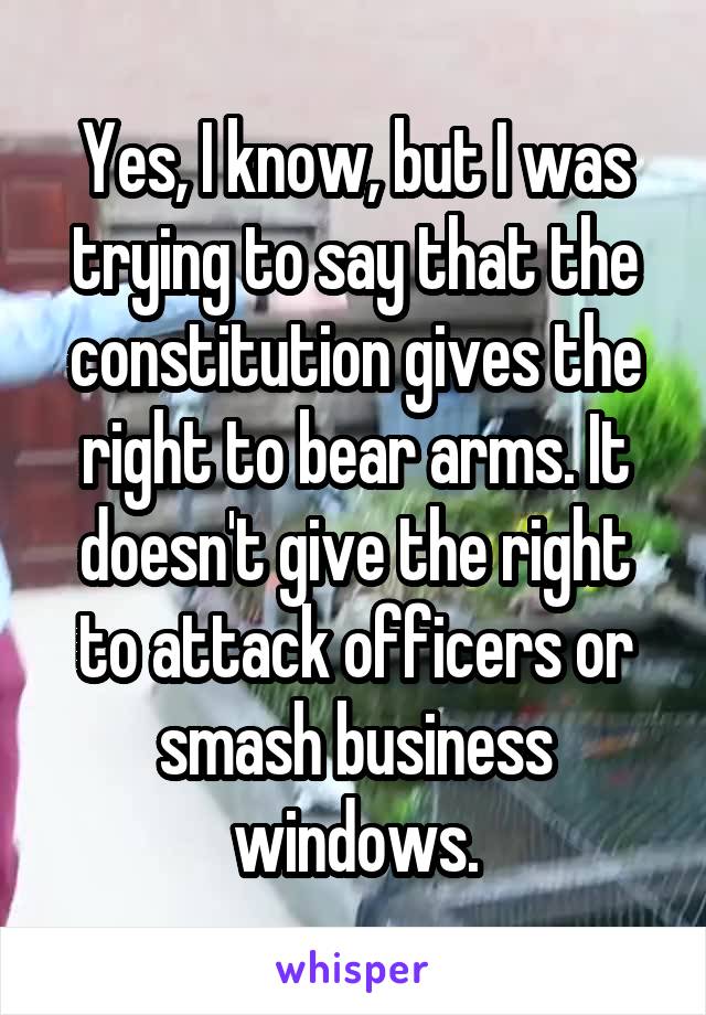 Yes, I know, but I was trying to say that the constitution gives the right to bear arms. It doesn't give the right to attack officers or smash business windows.