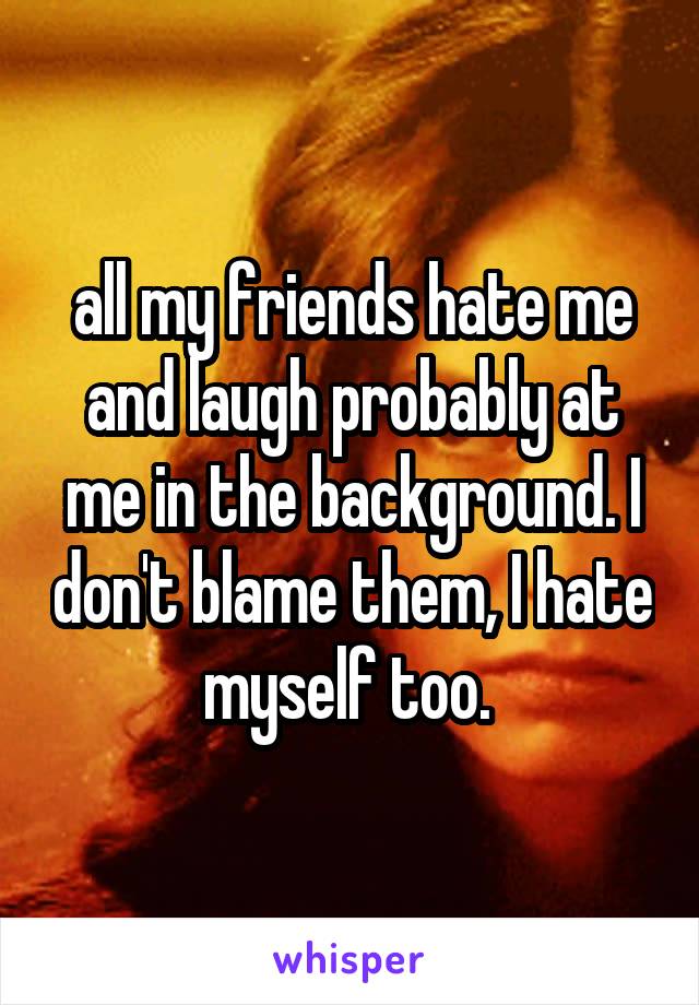 all my friends hate me and laugh probably at me in the background. I don't blame them, I hate myself too. 