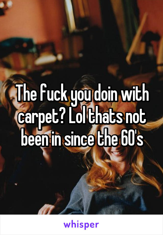 The fuck you doin with carpet? Lol thats not been in since the 60's