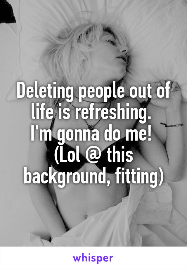 Deleting people out of life is refreshing. 
I'm gonna do me! 
(Lol @ this background, fitting)