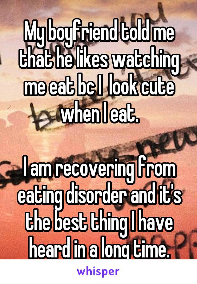 My boyfriend told me that he likes watching me eat bc I  look cute when I eat.

I am recovering from eating disorder and it's the best thing I have heard in a long time.