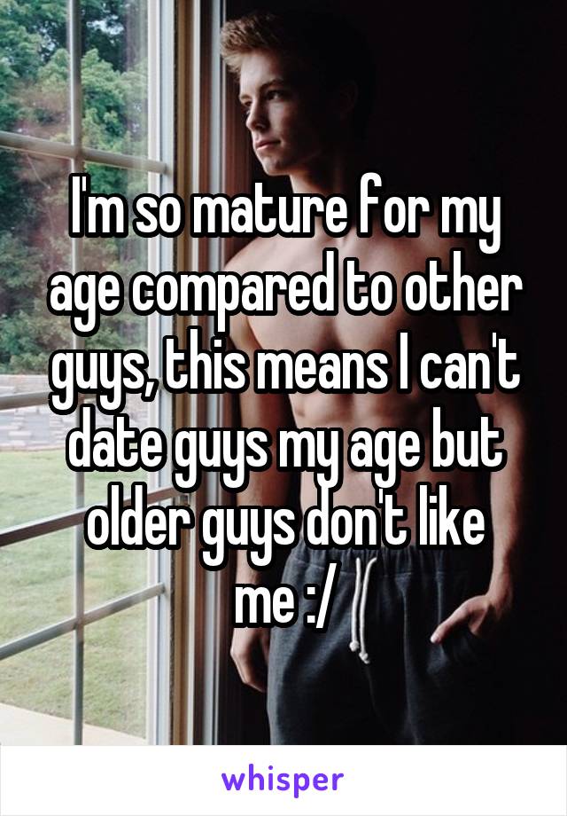 I'm so mature for my age compared to other guys, this means I can't date guys my age but older guys don't like
 me :/ 