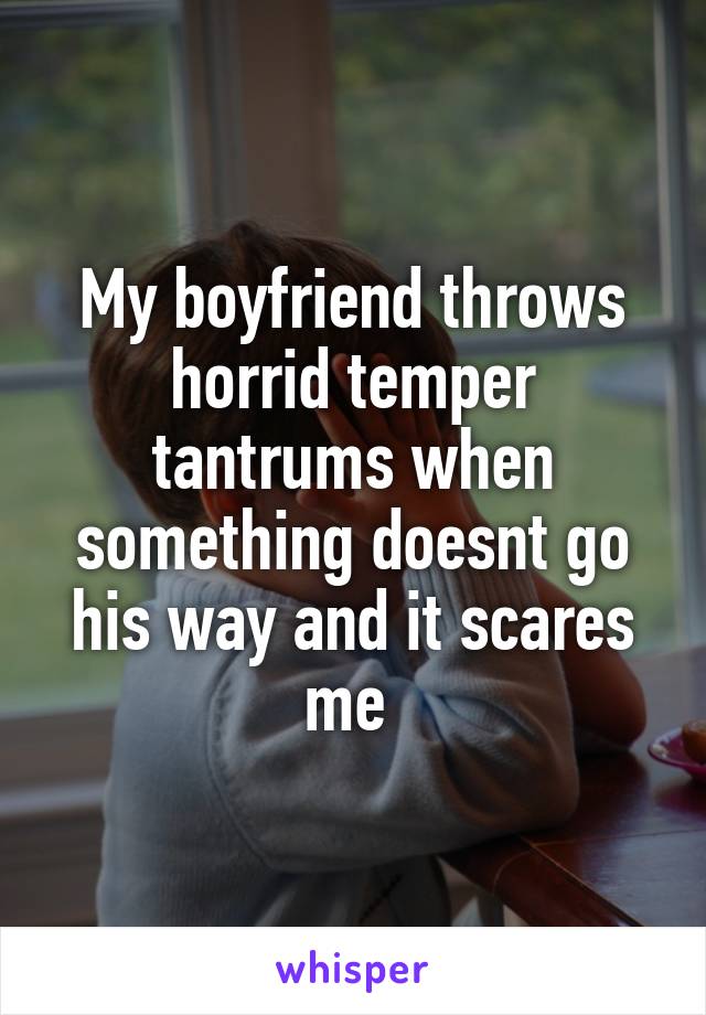 My boyfriend throws horrid temper tantrums when something doesnt go his way and it scares me 