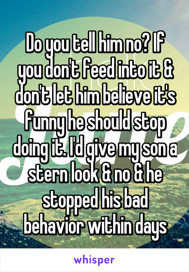 Do you tell him no? If you don't feed into it & don't let him believe it's funny he should stop doing it. I'd give my son a stern look & no & he stopped his bad behavior within days