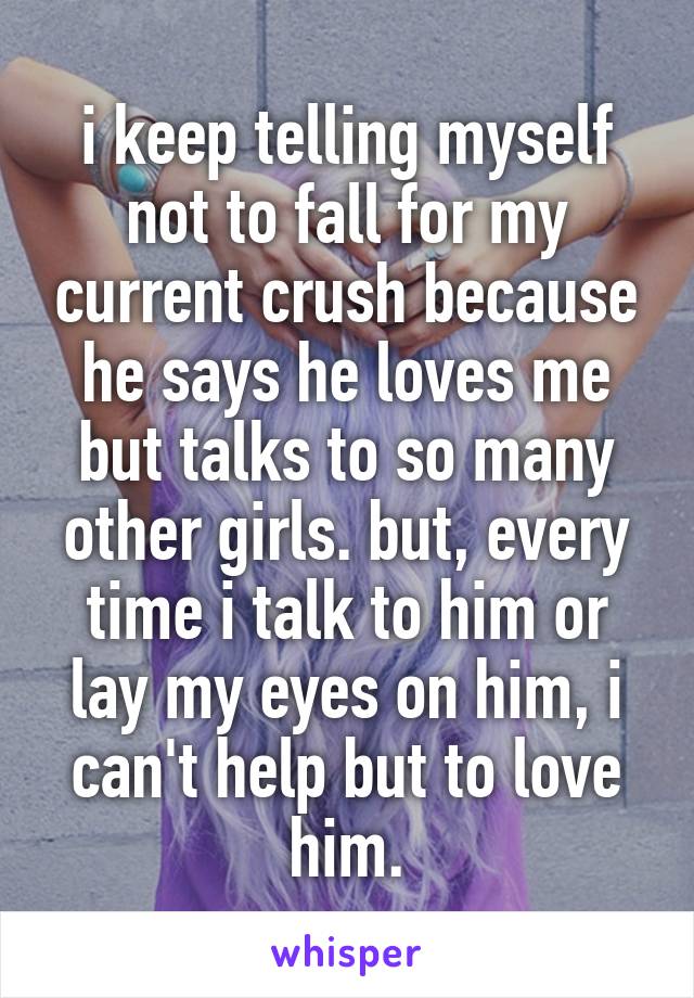 i keep telling myself not to fall for my current crush because he says he loves me but talks to so many other girls. but, every time i talk to him or lay my eyes on him, i can't help but to love him.