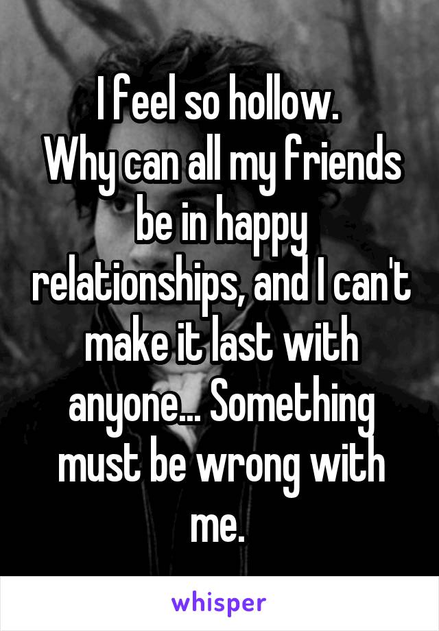 I feel so hollow. 
Why can all my friends be in happy relationships, and I can't make it last with anyone... Something must be wrong with me. 