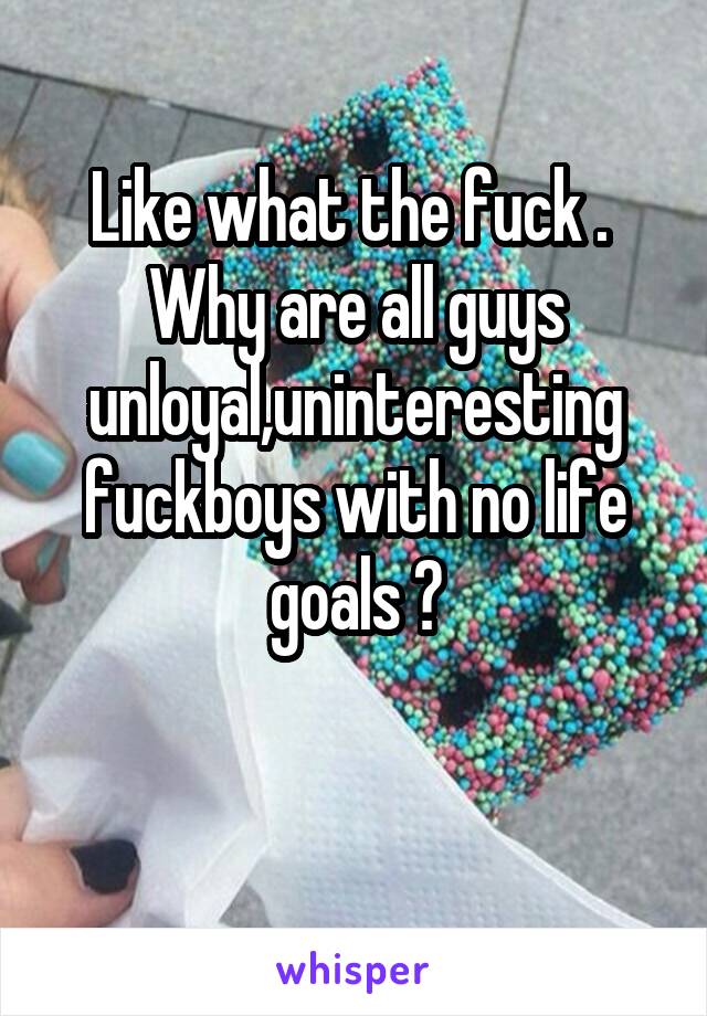 Like what the fuck . 
Why are all guys unloyal,uninteresting fuckboys with no life goals ?

