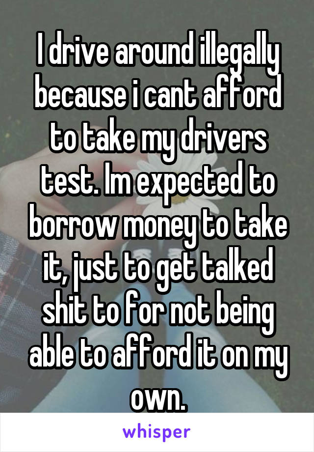 I drive around illegally because i cant afford to take my drivers test. Im expected to borrow money to take it, just to get talked shit to for not being able to afford it on my own.